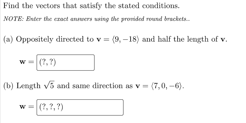 Find the vectors that satisfy the stated conditions.
NOTE: Enter the exact answers using the provided round brackets..
(a) Oppositely directed to v =
(9, –18) and half the length of v.
(?, ?)
W =
(b) Length v5 and same direction as v =
(7,0, –6).
(?, ?, ?)
W =
