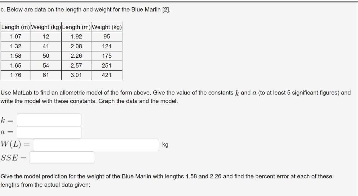 c. Below are data on the length and weight for the Blue Marlin [2].
Length (m) Weight (kg)Length (m)Weight (kg)
1.07
12
1.92
95
1.32
41
2.08
121
1.58
50
2.26
175
1.65
54
2.57
251
1.76
61
3.01
421
Use MatLab to find an allometric model of the form above. Give the value of the constants k and a (to at least 5 significant figures) and
write the model with these constants. Graph the data and the model.
k =
a =
W(L)
kg
SSE
Give the model prediction for the weight of the Blue Marlin with lengths 1.58 and 2.26 and find the percent error at each of these
lengths from the actual data given:
