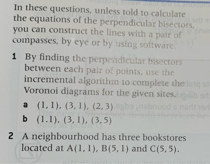 In these questions, unless told to calculate
the equations of the perpendicular bisectors,
you can construct the lines with a pair of
compasses, by eye or by using software.
1 By finding the perpendicular bisectors
between each pair of points, use the
incremental algorithm to complete the loiq of.
Voronoi diagrams for the given sites.gib ard:
a (1,1), (3,1), (2,3) 9gba unsbnuod s nerdt 1erd
b (1.1), (3,1), (3, 5)
2 A neighbourhood has three bookstores
located at A(1,1), B(5, 1) and C(5, 5).
