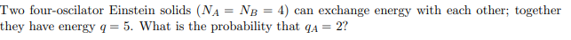 Two four-oscilator Einstein solids (NA = NB = 4) can exchange energy with each other; together
they have energy q = 5. What is the probability that q4 = 2?
