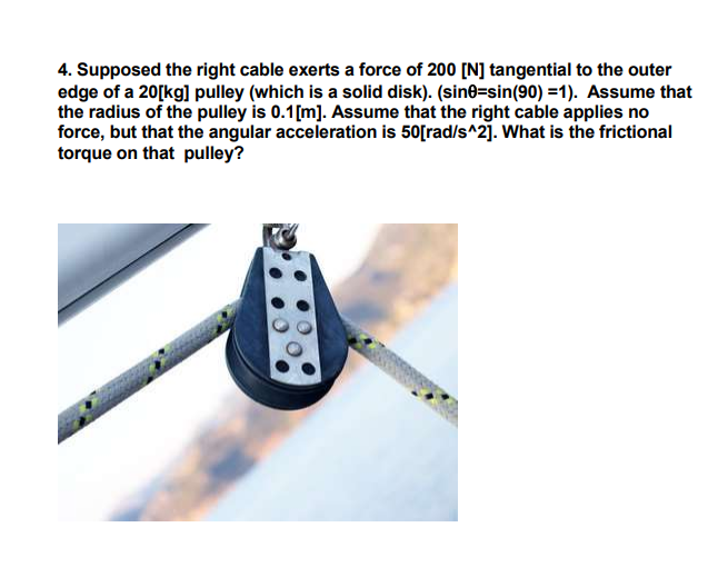 4. Supposed the right cable exerts a force of 200 [N] tangential to the outer
edge of a 20[kg] pulley (which is a solid disk). (sine=sin(90) =1). Assume that
the radius of the pulley is 0.1[m]. Assume that the right cable applies no
force, but that the angular acceleration is 50[rad/s^2]. What is the frictional
torque on that pulley?
