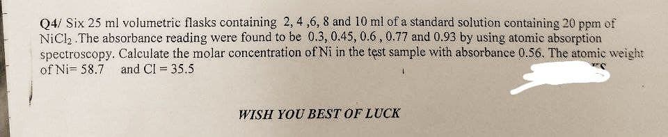 Q4/ Six 25 ml volumetric flasks containing 2, 4,6, 8 and 10 ml of a standard solution containing 20 ppm of
NiCl2. The absorbance reading were found to be 0.3, 0.45, 0.6, 0.77 and 0.93 by using atomic absorption
spectroscopy. Calculate the molar concentration of Ni in the test sample with absorbance 0.56. The atomic weight
of Ni 58.7 and Cl = 35.5
WISH YOU BEST OF LUCK