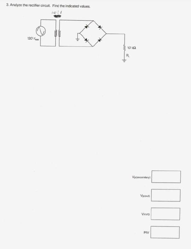 3. Analyze the rectifier circuit. Find the indicated values.
120 V
10 n
R
Vptascondary
Vpiout)
VAva
PIV
