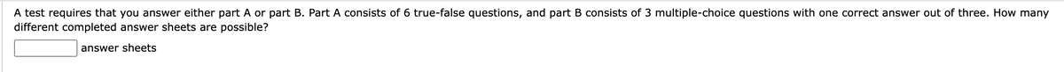 A test requires that you answer either part A or part B. Part A consists of 6 true-false questions, and part B consists of 3 multiple-choice questions with one correct answer out of three. How many
different completed answer sheets are possible?
answer sheets