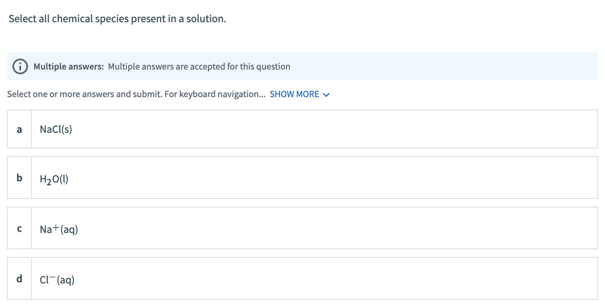 Select all chemical species present in a solution.
Select one or more answers and submit. For keyboard navigation... SHOW MORE ✓
a
b
Multiple answers: Multiple answers are accepted for this question
C
NaCl(s)
H₂O(l)
Na + (aq)
Cl(aq)