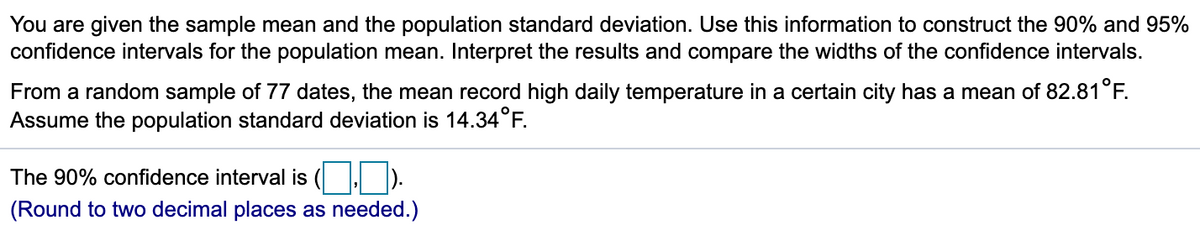 You are given the sample mean and the population standard deviation. Use this information to construct the 90% and 95%
confidence intervals for the population mean. Interpret the results and compare the widths of the confidence intervals.
From a random sample of 77 dates, the mean record high daily temperature in a certain city has a mean of 82.81°F.
Assume the population standard deviation is 14.34°F.
The 90% confidence interval is
(Round to two decimal places as needed.)
