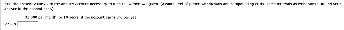 Find the present value PV of the annuity account necessary to fund the withdrawal given. (Assume end-of-period withdrawals and compounding at the same intervals as withdrawals. Round your
answer to the nearest cent.)
$2,000 per month for 10 years, if the account earns 3% per year
PV = $