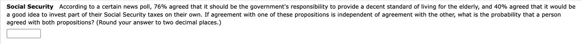 Social Security According to a certain news poll, 76% agreed that it should be the government's responsibility to provide a decent standard of living for the elderly, and 40% agreed that it would be
a good idea to invest part of their Social Security taxes on their own. If agreement with one of these propositions is independent of agreement with the other, what is the probability that a person
agreed with both propositions? (Round your answer to two decimal places.)