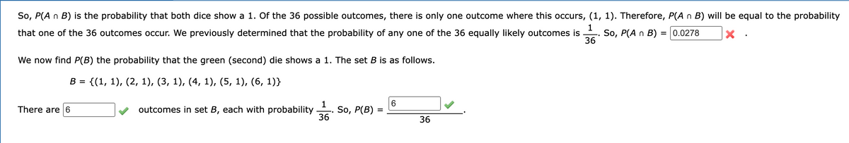 So, P(A n B) is the probability that both dice show a 1. Of the 36 possible outcomes, there is only one outcome where this occurs, (1, 1). Therefore, P(A n B) will be equal to the probability
1
that one of the 36 outcomes occur. We previously determined that the probability of any one of the 36 equally likely outcomes is So, P(A n B) = 0.0278
36
We now find P(B) the probability that the green (second) die shows a 1. The set B is as follows.
B =
{(1, 1), (2, 1), (3, 1), (4, 1), (5, 1), (6, 1)}
There are 6
outcomes in set B, each with probability
1
36
So, P(B) =
6
36