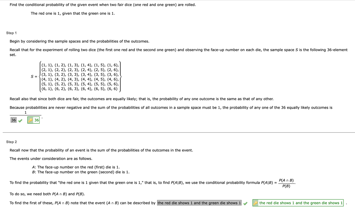 Find the conditional probability of the given event when two fair dice (one red and one green) are rolled.
The red one is 1, given that the green one is 1.
Step 1
Begin by considering the sample spaces and the probabilities of the outcomes.
Recall that for the experiment of rolling two dice (the first one red and the second one green) and observing the face-up number on each die, the sample space S is the following 36-element
set.
36
S =
Recall also that since both dice are fair, the outcomes are equally likely; that is, the probability of any one outcome is the same as that of any other.
Because probabilities are never negative and the sum of the probabilities of all outcomes in a sample space must be 1, the probability of any one of the 36 equally likely outcomes is
1
(1, 1), (1, 2), (1, 3), (1, 4), (1, 5), (1, 6),
(2, 4), (2, 5), (2, 6),
(3, 5), (3, 6),
(2, 1), (2, 2), (2, 3),
(3, 1), (3, 2), (3, 3),
(4, 1), (4, 2), (4, 3),
(5, 1), (5, 2), (5, 3),
(3, 4),
(4, 4),
(4, 5), (4, 6),
(5, 4), (5, 5), (5, 6),
(6, 1), (6, 2), (6, 3),
(6, 4), (6, 5), (6, 6)
36
Step 2
Recall now that the probability of an event is the sum of the probabilities of the outcomes in the event.
The events under consideration are as follows.
A: The face-up number on the red (first) die is 1.
B: The face-up number on the green (second) die is 1.
To find the probability that "the red one is 1 given that the green one is 1," that is, to find P(AIB), we use the conditional probability formula P(AIB)
To do so, we need both P(A n B) and P(B).
To find the first of these, P(A n B) note that the event (A n B) can be described by the red die shows 1 and the green die shows 1
=
P(A n B)
P(B)
the red die shows 1 and the green die shows 1