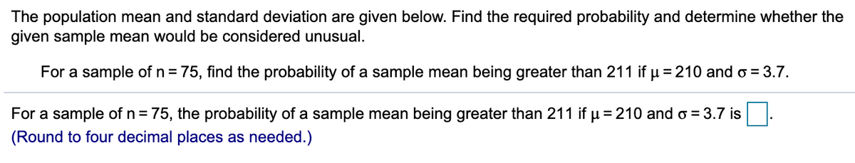 The population mean and standard deviation are given below. Find the required probability and determine whether the
given sample mean would be considered unusual.
For a sample of n =
= 75, find the probability of a sample mean being greater than 211 if u = 210 and o = 3.7.
For a sample of n = 75, the probability of a sample mean being greater than 211 if u = 210 and o = 3.7 is
(Round to four decimal places as needed.)
