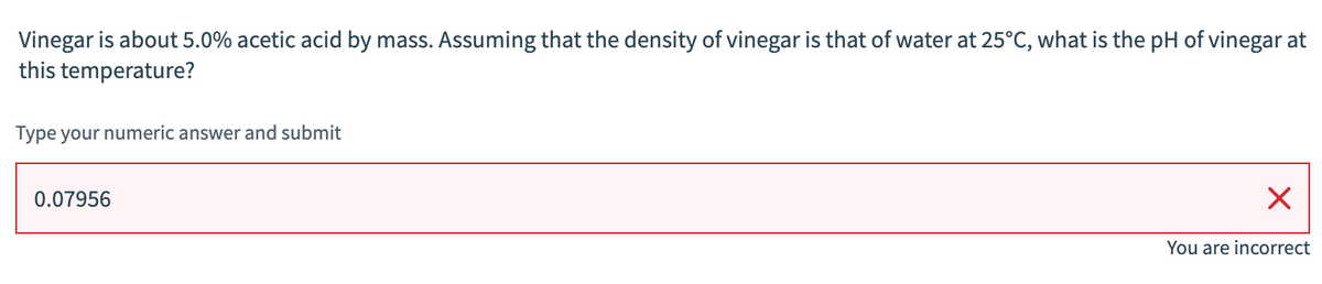 Vinegar is about 5.0% acetic acid by mass. Assuming that the density of vinegar is that of water at 25°C, what is the pH of vinegar at
this temperature?
Type your numeric answer and submit
0.07956
You are incorrect