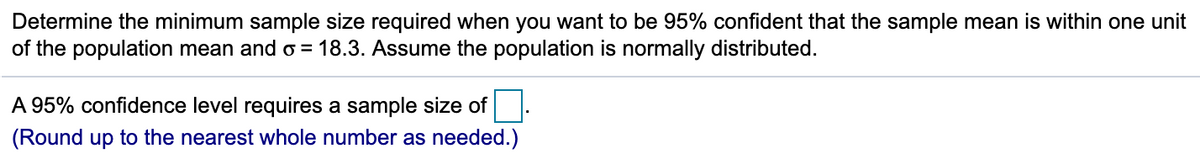 Determine the minimum sample size required when you want to be 95% confident that the sample mean is within one unit
of the population mean and o = 18.3. Assume the population is normally distributed.
A 95% confidence level requires a sample size of.
(Round up to the nearest whole number as needed.)
