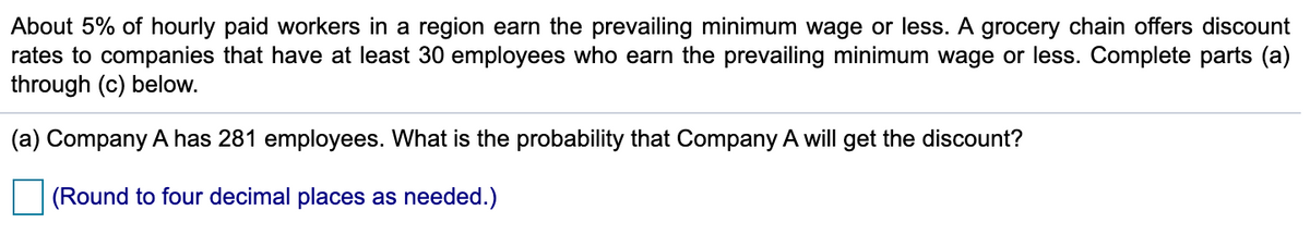 About 5% of hourly paid workers in a region earn the prevailing minimum wage or less. A grocery chain offers discount
rates to companies that have at least 30 employees who earn the prevailing minimum wage or less. Complete parts (a)
through (c) below.
(a) Company A has 281 employees. What is the probability that Company A will get the discount?
(Round to four decimal places as needed.)
