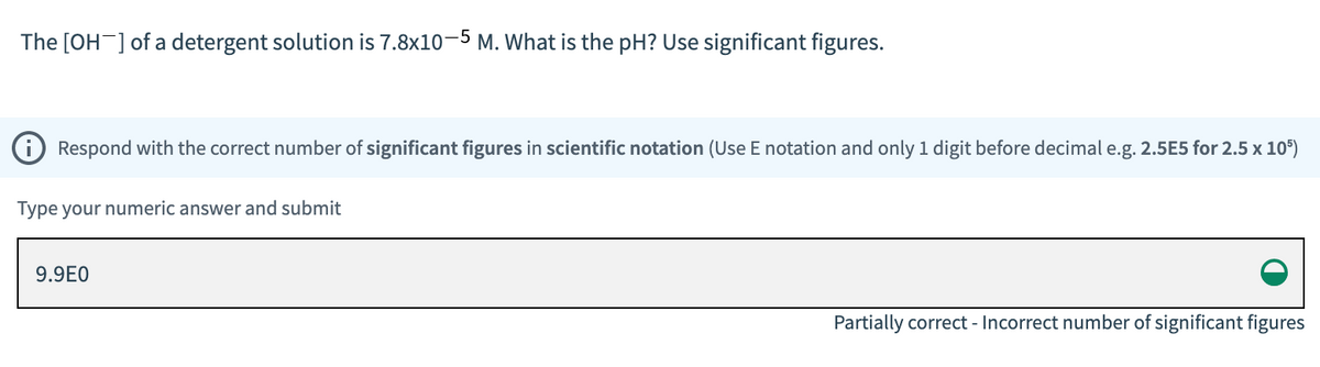 The [OH-] of a detergent solution is 7.8x10-5 M. What is the pH? Use significant figures.
Respond with the correct number of significant figures in scientific notation (Use E notation and only 1 digit before decimal e.g. 2.5E5 for 2.5 x 105)
Type your numeric answer and submit
9.9E0
Partially correct - Incorrect number of significant figures