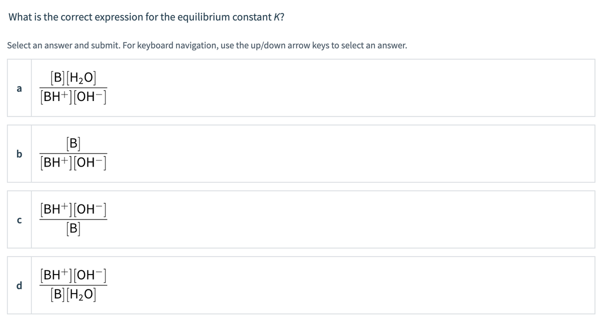 What is the correct expression for the equilibrium constant K?
Select an answer and submit. For keyboard navigation, use the up/down arrow keys to select an answer.
a
с
[B] [H₂O]
[BH+][OH-]
[B]
[BH+][OH-]
[BH+][OH-
[B]
[BH+][OH
[B] [H₂O]