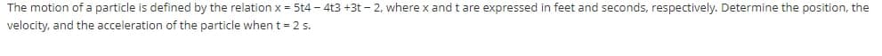 The motion of a particle is defined by the relation x = 5t4 - 4t3 +3t – 2, where x and t are expressed in feet and seconds, respectively. Determine the position, the
velocity, and the acceleration of the particle when t= 2 s.
