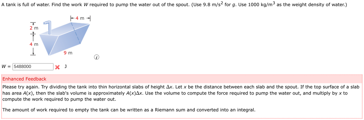 A tank is full of water. Find the work W required to pump the water out of the spout. (Use 9.8 m/s2 for g. Use 1000 kg/m3 as the weight density of water.)
|- 4 m -
2 m
4 m
t.
9 m
W = 5488000
X J
Enhanced Feedback
Please try again. Try dividing the tank into thin horizontal slabs of height Ax. Let x be the distance between each slab and the spout. If the top surface of a slab
has area A(x), then the slab's volume is approximately A(x)Ax. Use the volume to compute the force required to pump the water out, and multiply by x to
compute the work required to pump the water out.
The amount of work required to empty the tank can be written as a Riemann sum and converted into an integral.
