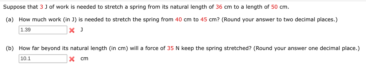 Suppose that 3 J of work is needed to stretch a spring from its natural length of 36 cm to a length of 50 cm.
(a)
How much work (in J) is needed to stretch the spring from 40 cm to 45 cm? (Round your answer to two decimal places.)
1.39
X J
(b) How far beyond its natural length (in cm) will a force of 35 N keep the spring stretched? (Round your answer one decimal place.)
10.1
cm
