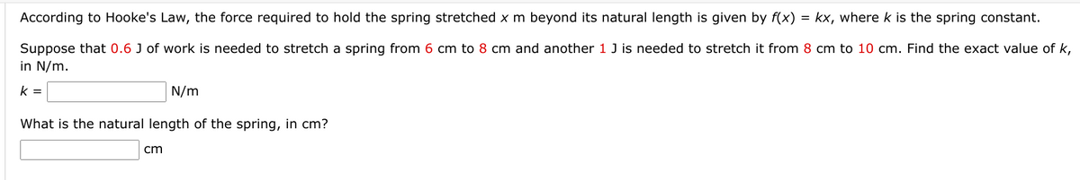 According to Hooke's Law, the force required to hold the spring stretched x m beyond its natural length is given by f(x)
= kx, where k is the spring constant.
Suppose that 0.6 J of work is needed to stretch a spring from 6 cm to 8 cm and another 1 J is needed to stretch it from 8 cm to 10 cm. Find the exact value of k,
in N/m.
k =
N/m
What is the natural length of the spring, in cm?
cm
