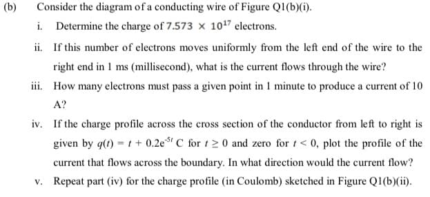 (b)
Consider the diagram of a conducting wire of Figure Q1(b)6).
i. Determine the charge of 7.573 x 1017 electrons.
ii. If this number of electrons moves uniformly from the left end of the wire to the
right end in 1 ms (millisecond), what is the current flows through the wire?
iii. How many electrons must pass a given point in 1 minute to produce a current of 10
A?
iv. If the charge profile across the cross section of the conductor from left to right is
given by g(t) = t + 0.2est C for t2 0 and zero for t < 0, plot the profile of the
current that flows across the boundary. In what direction would the current flow?
v. Repeat part (iv) for the charge profile (in Coulomb) sketched in Figure Q1(b)(ii).
