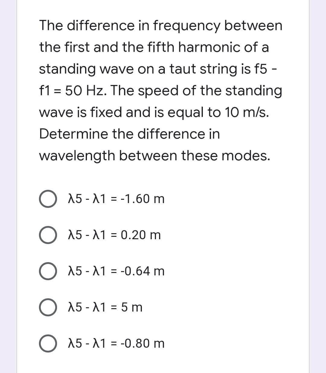 The difference in frequency between
the first and the fifth harmonic of a
standing wave on a taut string is f5 -
f1 = 50 Hz. The speed of the standing
wave is fixed and is equal to 10 m/s.
Determine the difference in
wavelength between these modes.
A5 -11 = -1.60 m
O 15 - A1 0.20 m
O 15 - A1 = -0.64 m
O 15 - A1 = 5 m
O 15 -11 = -0.80 m
