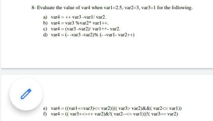 8- Evaluate the value of var4 when varl=2.5, var2=3, var3=1 for the following.
a) var4 = ++ var3 -var1/ var2.
b) var4 = var3 %var2* varl++.
c) var4 = (var3 -var2)/ varl++- var2.
d) var4 (--var3-var2)% (--varl- var2++)
%3D
e) var4 = ((varl+=var3)<= var2)||(( var3> var2)&&( var2<= varl))
f) var4 = (( var3++>++ var2)&!( var2--<= varl))|!( var3== var2)
