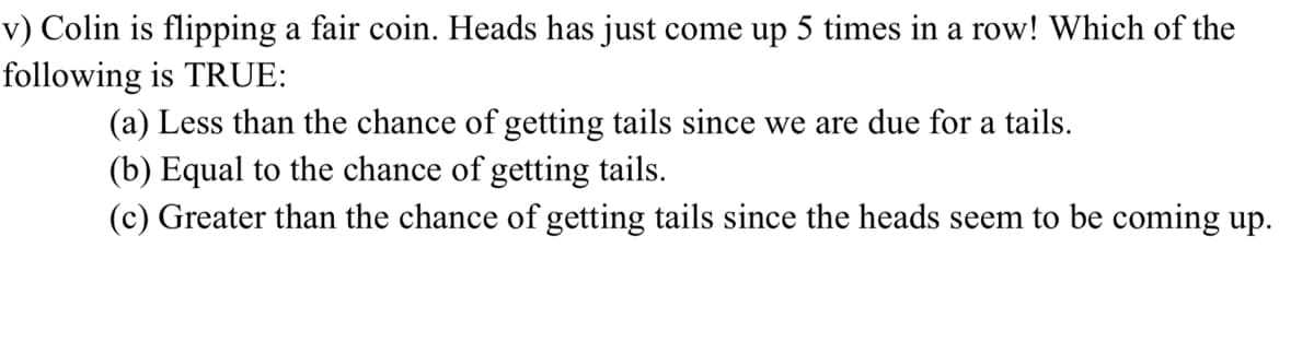 v) Colin is flipping a fair coin. Heads has just come up 5 times in a row! Which of the
following is TRUE:
(a) Less than the chance of getting tails since we are due for a tails.
(b) Equal to the chance of getting tails.
(c) Greater than the chance of getting tails since the heads seem to be coming up.
