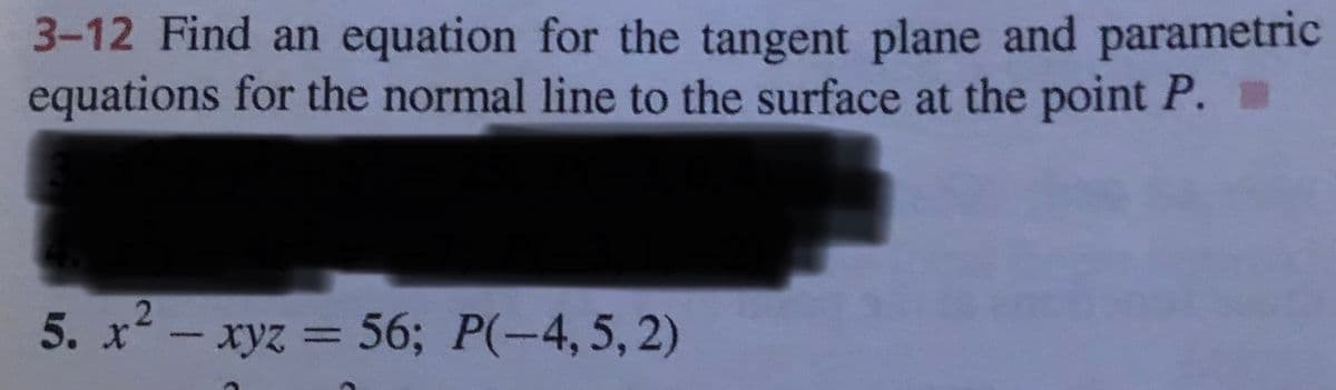 3-12 Find an equation for the tangent plane and parametric
equations for the normal line to the surface at the point P.
2.
5. x- xyz = 56; P(-4, 5, 2)
%3D
