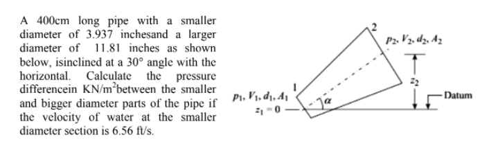 A 400cm long pipe with a smaller
diameter of 3.937 inchesand a larger
diameter of 11.81 inches as shown
below, isinclined at a 30° angle with the
horizontal. Calculate the pressure
differencein KN/m²between the smaller
and bigger diameter parts of the pipe if
the velocity of water at the smaller
diameter section is 6.56 ft/s.
P₁, V₁, d₁, A₁
₁-0-
P2. V ₂. dz. Az
-Datum