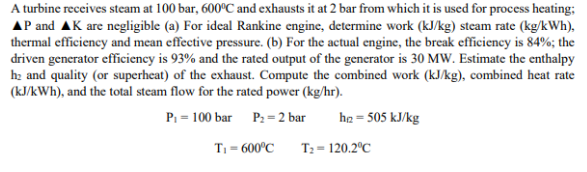 A turbine receives steam at 100 bar, 600°C and exhausts it at 2 bar from which it is used for process heating;
AP and AK are negligible (a) For ideal Rankine engine, determine work (kJ/kg) steam rate (kg/kWh),
thermal efficiency and mean effective pressure. (b) For the actual engine, the break efficiency is 84%; the
driven generator efficiency is 93% and the rated output of the generator is 30 MW. Estimate the enthalpy
he and quality (or superheat) of the exhaust. Compute the combined work (kJ/kg), combined heat rate
(kJ/kWh), and the total steam flow for the rated power (kg/hr).
P₁ = 100 bar P₂ = 2 bar
h = 505 kJ/kg
T₁ = 600°C
T₂ = 120.2°C