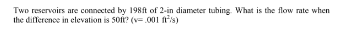 Two reservoirs are connected by 198ft of 2-in diameter tubing. What is the flow rate when
the difference in elevation is 50ft? (v= .001 ft²/s)