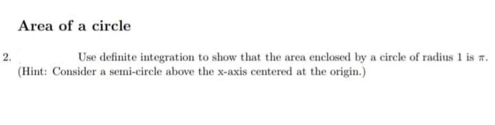 Area of a circle
2.
Use definite integration to show that the area enclosed by a circle of radius 1 is n.
(Hint: Consider a semi-circle above the x-axis centered at the origin.)