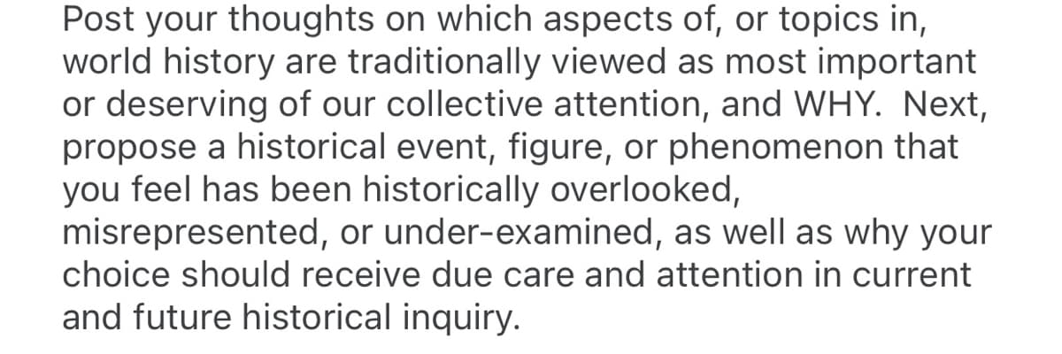 Post your thoughts on which aspects of, or topics in,
world history are traditionally viewed as most important
or deserving of our collective attention, and WHY. Next,
propose a historical event, figure, or phenomenon that
you feel has been historically overlooked,
misrepresented, or under-examined, as well as why your
choice should receive due care and attention in current
and future historical inquiry.