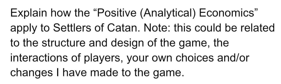 Explain how the “Positive (Analytical) Economics"
apply to Settlers of Catan. Note: this could be related
to the structure and design of the game, the
interactions of players, your own choices and/or
changes I have made to the game.