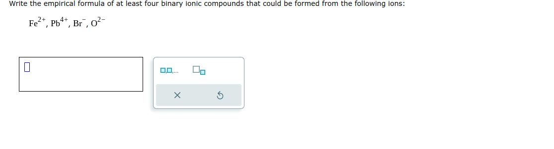 Write the empirical formula of at least four binary ionic compounds that could be formed from the following ions:
Fe²+, Pb4+, Br, 0²-
0
0,0.... Do