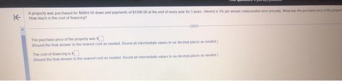 K
A property was purchased for $9964.00 down and payments of $1586.00 at the end of every year for 3 years Interest is 5% per annum compounded sems-annualy What was the purchase price of the properts
How much is the cost of financing?
The purchase price of the property was
(Round the final answer to the nearest cent as needed. Round all intermediate values to sax decimal places as needed)
The cost of financing S
(Round the final answer to the nearest cent as needed Round at intermediate values to six decimal places as needed)