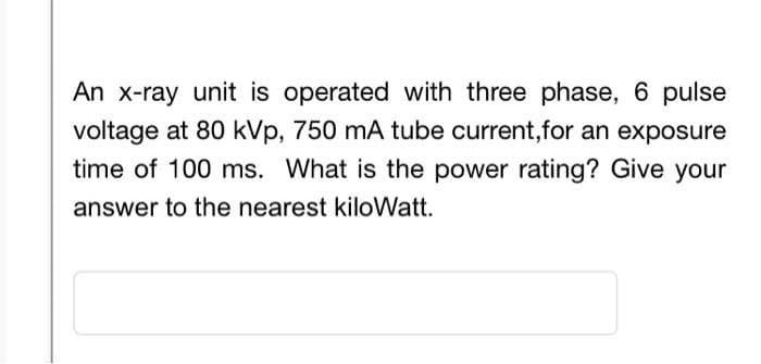 An x-ray unit is operated with three phase, 6 pulse
voltage at 80 kVp, 750 mA tube current,for an exposure
time of 100 ms. What is the power rating? Give your
answer to the nearest kiloWatt.