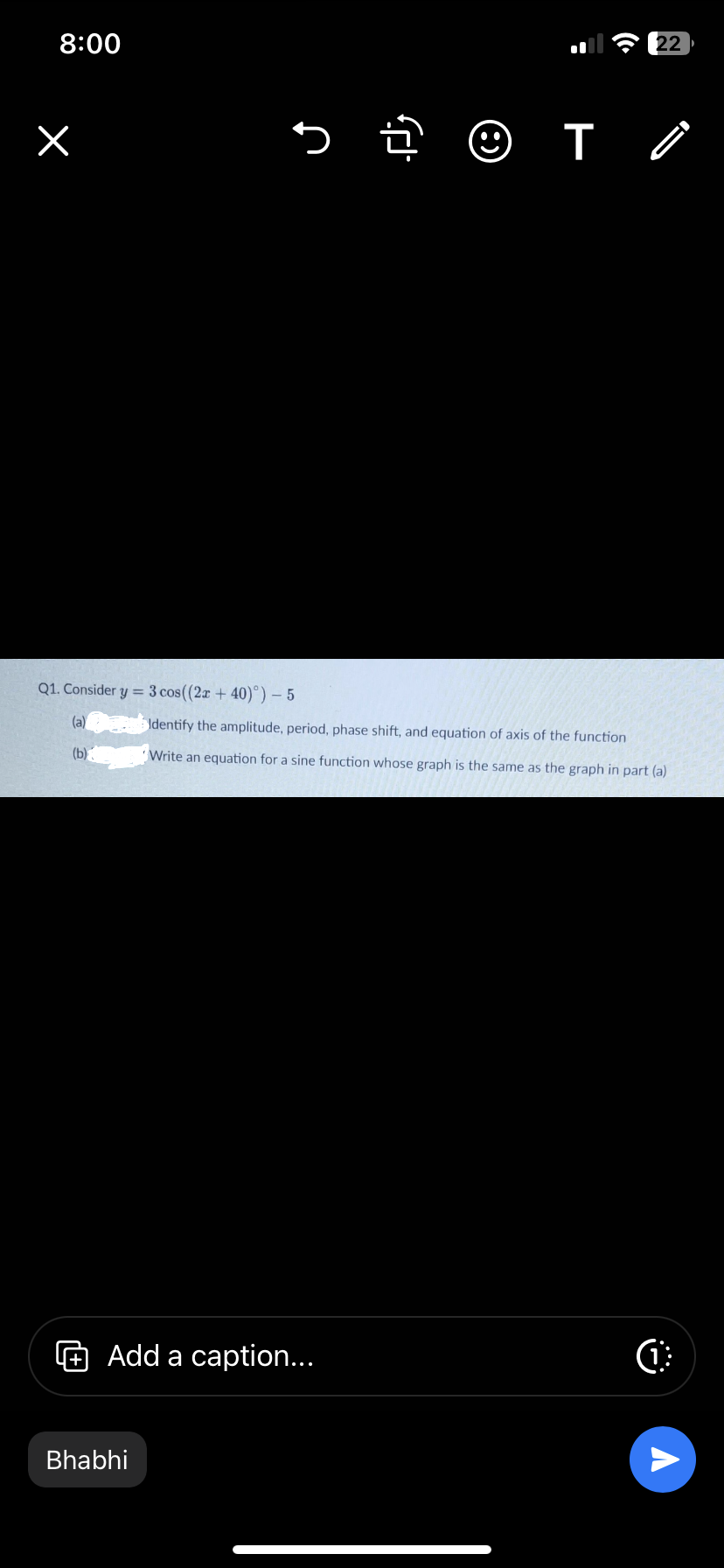 8:00
×
Q1. Consider y = 3 cos((2x + 40)°) - 5
(a)
(b)
> 2 ☺
Bhabhi
Add a caption...
22
TỒ
Identify the amplitude, period, phase shift, and equation of axis of the function
Write an equation for a sine function whose gra is the same as the graph in part (a)
C
A