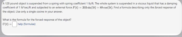 A 128 pound object is suspended from a spring with spring coefficient 1 lb/ft. The whole system is suspended in a viscous liquid that has a damping
coefficient of 1 lb*sec/ft and subjected to an external force F(t) = 203 sin(5t) + 89 cos(5t). Find a formula describing only the forced response of
the object. Use only a single cosine in your answer.
What is the formula for the forced response of the object?
U(t) =
help (formulas)