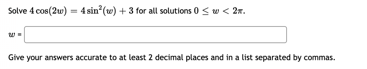 Solve 4 cos(2w)
W =
=
4 sin² (w) + 3 for all solutions 0 ≤ w < 2π.
Give your answers accurate to at least 2 decimal places and in a list separated by commas.