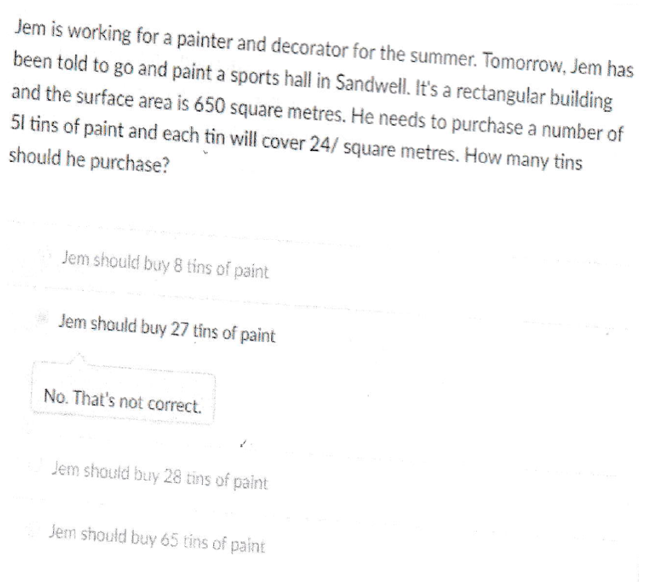 Jem is working for a painter and decorator for the summer. Tomorrow, Jem has
been told to go and paint a sports hall in Sandwell. It's a rectangular building
and the surface area is 650 square metres. He needs to purchase a number of
51 tins of paint and each tin will cover 24/ square metres. How many tins
should he purchase?
Jem should buy 8 tins of paint
* Jem should buy 27 tins of paint
No. That's not correct.
Jem should buy 28 tins of paint
Jem should buy 65 tins of paint