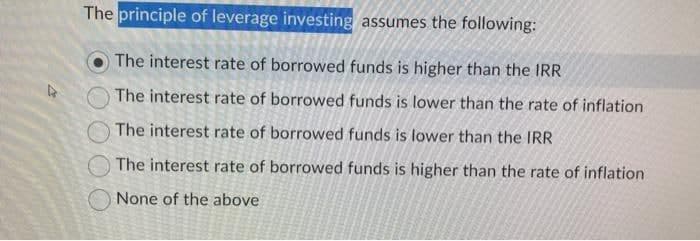 The principle of leverage investing assumes the following:
The interest rate of borrowed funds is higher than the IRR
The interest rate of borrowed funds is lower than the rate of inflation
The interest rate of borrowed funds is lower than the IRR
The interest rate of borrowed funds is higher than the rate of inflation
None of the above