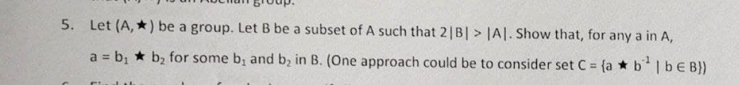 5. Let (A,*) be a group. Let B be a subset of A such that 2|B| > |A|. Show that, for any a in A,
a = b₁ b₂ for some b, and b₂ in B. (One approach could be to consider set C = {ab¹ | b € B})