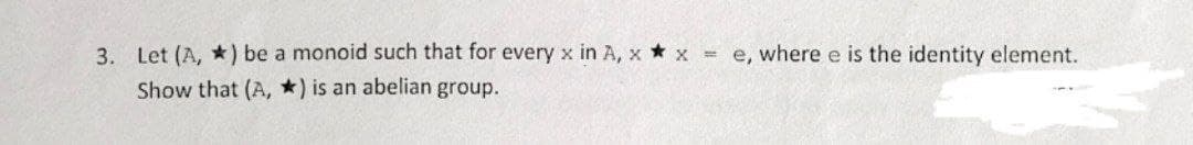 3. Let (A, *) be a monoid such that for every x in A, x* x = e, where e is the identity element.
Show that (A, *) is an abelian group.