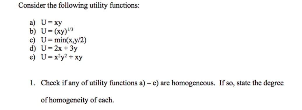 Consider the following utility functions:
a) U= xy
b) U=(xy)l3
c) U=min(x,y/2)
d) U=2x + 3y
e) U=x?y? + xy
1. Check if any of utility functions a) – e) are homogeneous. If so, state the degree
of homogeneity of each.
