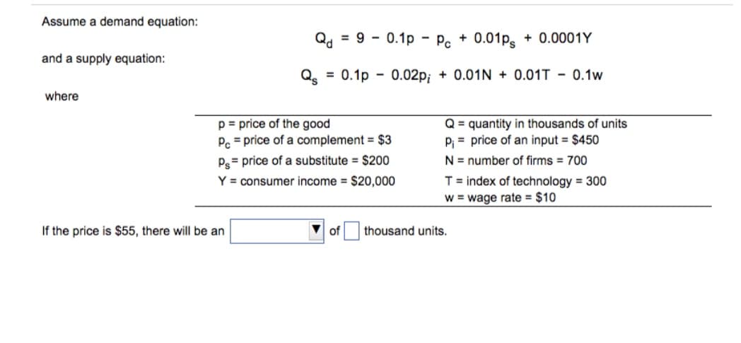 Assume a demand equation:
Qd = 9 - 0.1p - Pc + 0.01ps
+ 0.0001Y
and a supply equation:
Qe = 0.1p - 0.02p; + 0.01N + 0.01T - 0.1w
where
p = price of the good
P. = price of a complement = $3
Q = quantity in thousands of units
P; = price of an input = $450
Ps= price of a substitute = $200
N = number of firms = 700
T= index of technology = 300
w = wage rate = $10
Y = consumer income = $20,000
If the price is $55, there will be an
of
thousand units.
