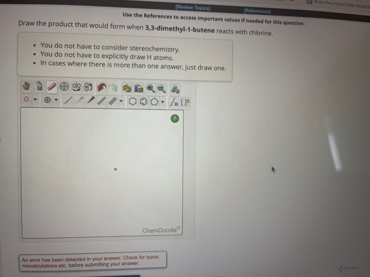 [Review Topics]
[References]
Use the References to access important values if needed for this question.
Draw the product that would form when 3,3-dimethyl-1-butene reacts with chlorine.
• You do not have to consider stereochemistry.
• You do not have to explicitly draw H atoms.
.
In cases where there is more than one answer, just draw one.
Sn [F
ChemDoodle
An error has been detected in your answer. Check for typos,
miscalculations etc. before submitting your answer.
C Draw the product that would fa
Previous