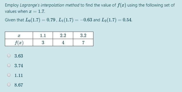 Employ Lagrange's interpolation method to find the value of f(x) using the following set of
values when a = 1.7.
Given that Lo(1.7) = 0.79, L1(1.7) = -0.63 and L2(1.7) = 0.54.
1.1
2.2
3.2
f(x)
3
4
7
3.63
O 3.74
1.11
8.67
