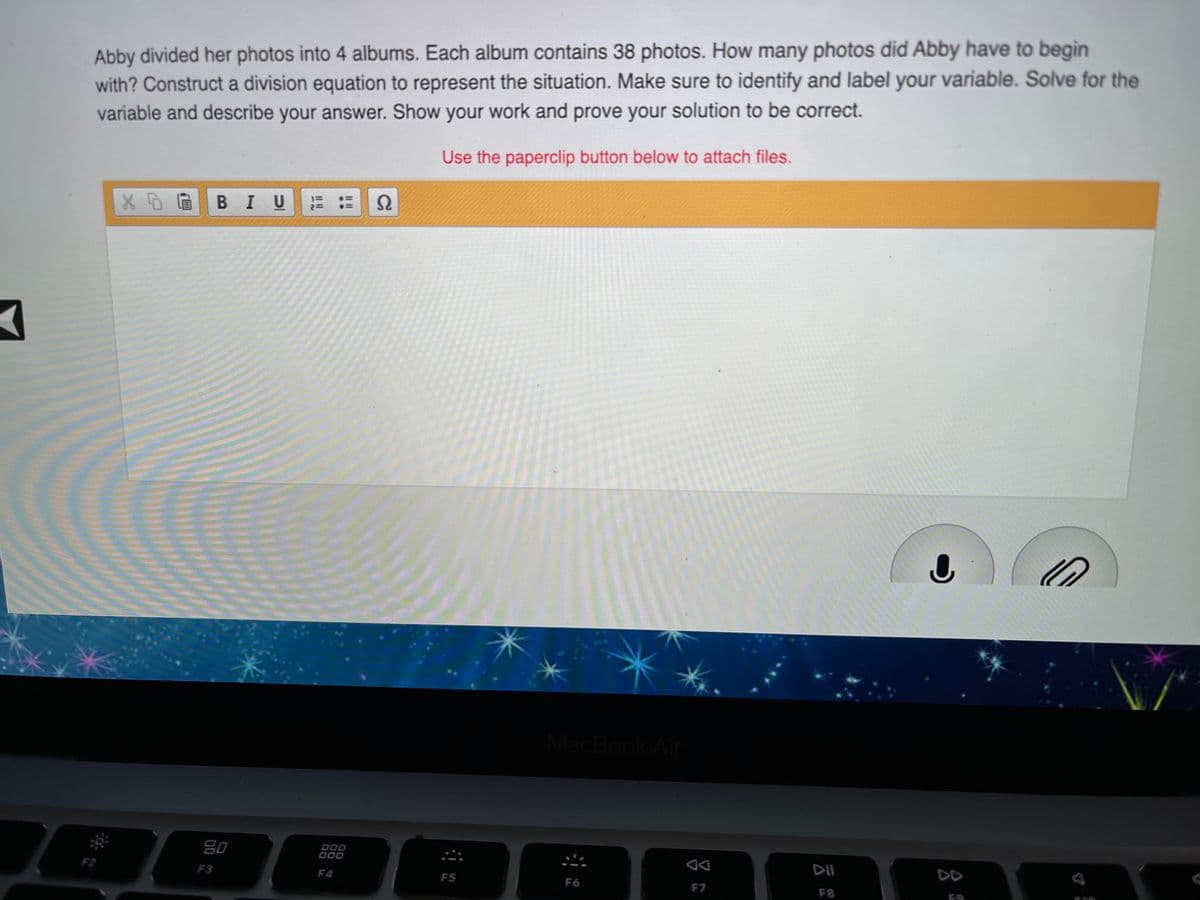 Abby divided her photos into 4 albums. Each album contains 38 photos. How many photos did Abby have to begin
with? Construct a division equation to represent the situation. Make sure to identify and label your variable. Solve for the
variable and describe your answer. Show your work and prove your solution to be correct.
Use the paperclip button below to attach files.
В I
U
Bo
80
F3
F4
DII
DD
F5
F6
F7
F8
